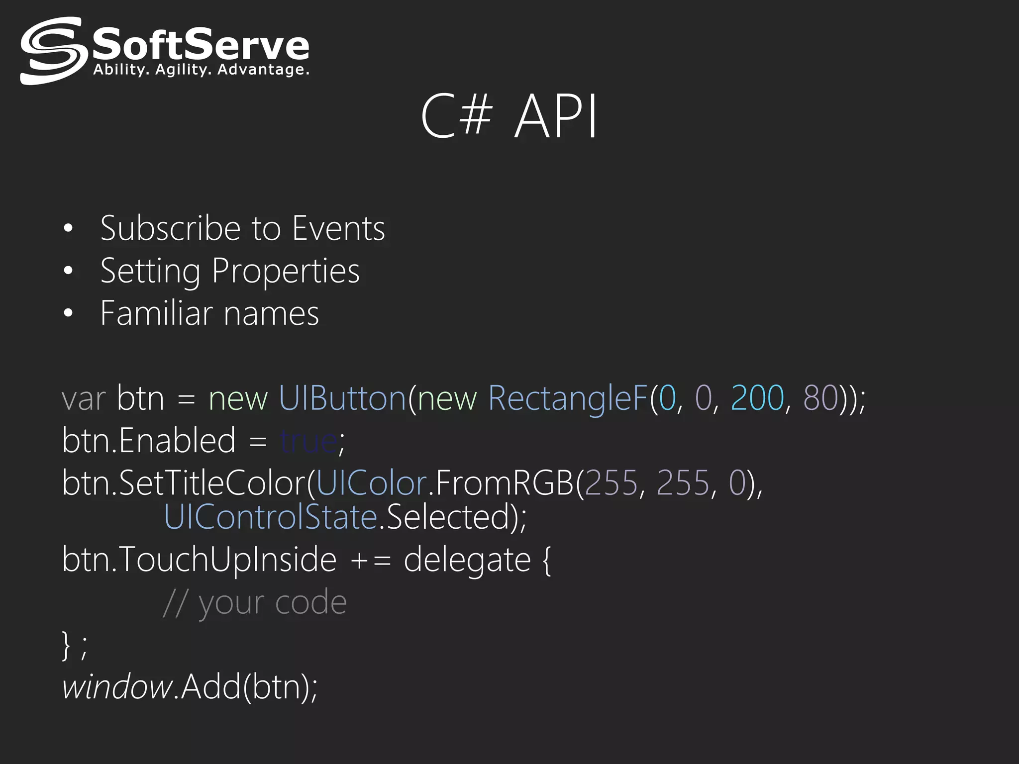 C# API
• Subscribe to Events
• Setting Properties
• Familiar names

var btn = new UIButton(new RectangleF(0, 0, 200, 80));
btn.Enabled = true;
btn.SetTitleColor(UIColor.FromRGB(255, 255, 0),
       UIControlState.Selected);
btn.TouchUpInside += delegate {
       // your code
};
window.Add(btn);
 