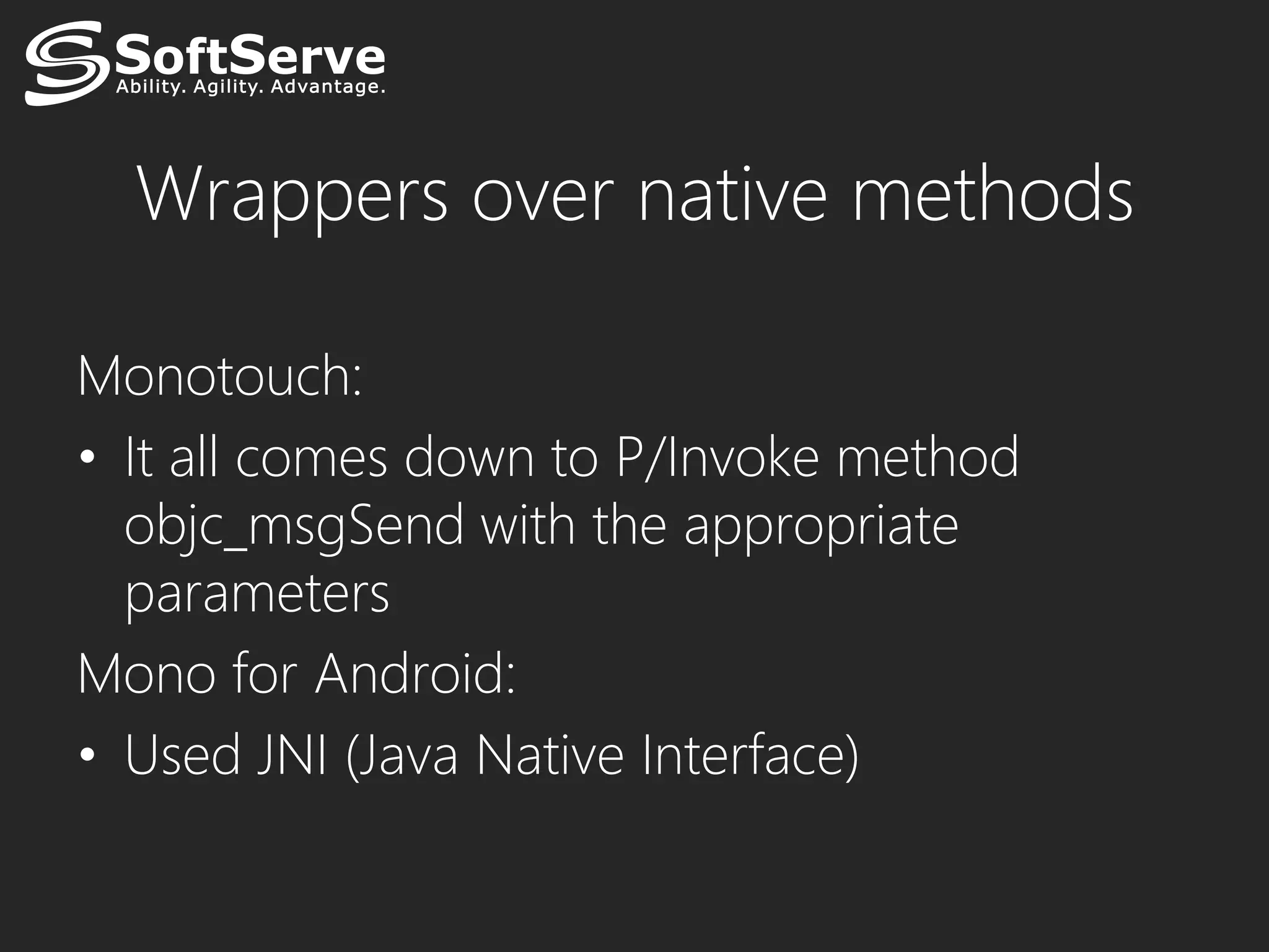 Wrappers over native methods

Monotouch:
• It all comes down to P/Invoke method
  objc_msgSend with the appropriate
  parameters
Mono for Android:
• Used JNI (Java Native Interface)
 