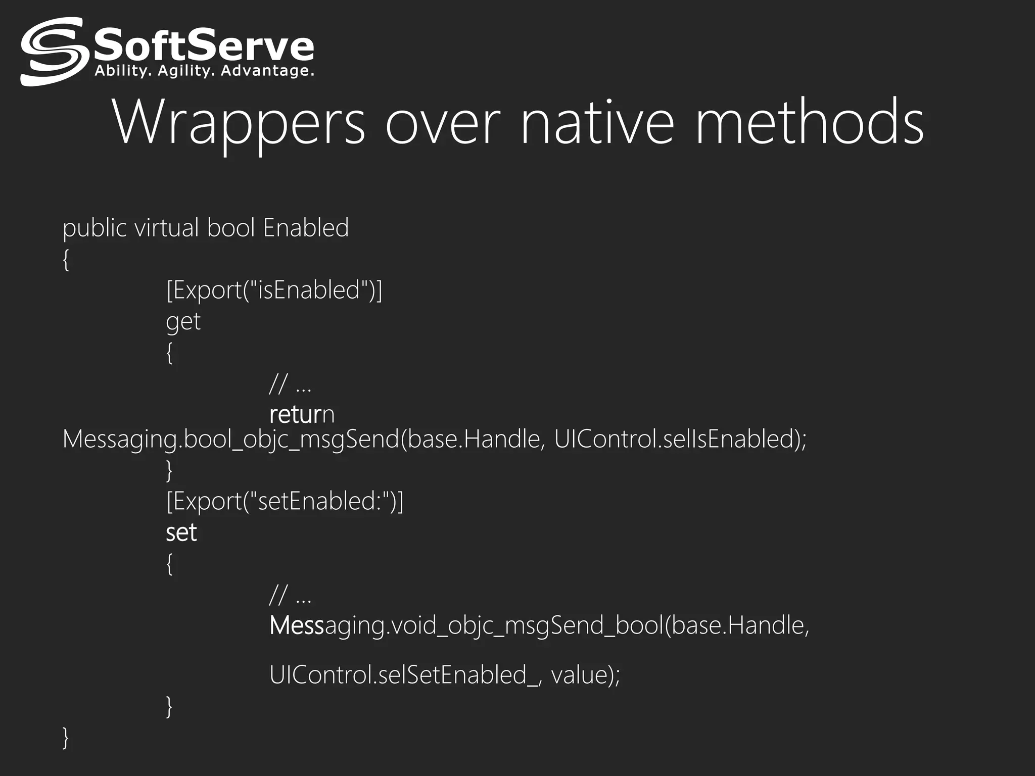 Wrappers over native methods
public virtual bool Enabled
{
           [Export("isEnabled")]
           get
           {
                      // …
                      return
Messaging.bool_objc_msgSend(base.Handle, UIControl.selIsEnabled);
           }
           [Export("setEnabled:")]
           set
           {
                      // …
                      Messaging.void_objc_msgSend_bool(base.Handle,
                  UIControl.selSetEnabled_, value);
         }
}
 