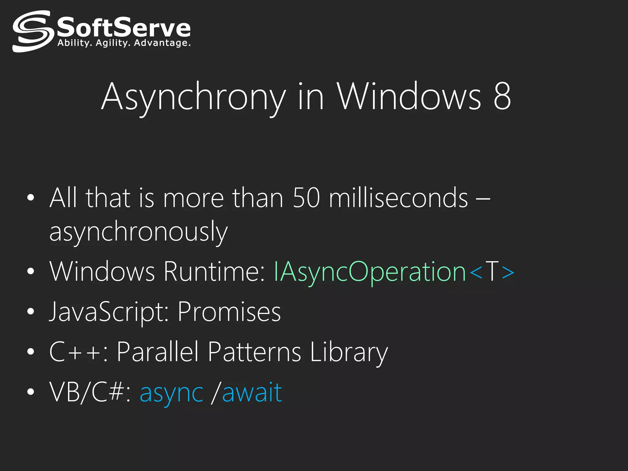 Asynchrony in Windows 8

• All that is more than 50 milliseconds –
  asynchronously
• Windows Runtime: IAsyncOperation<T>
• JavaScript: Promises
• C++: Parallel Patterns Library
• VB/C#: async /await
 