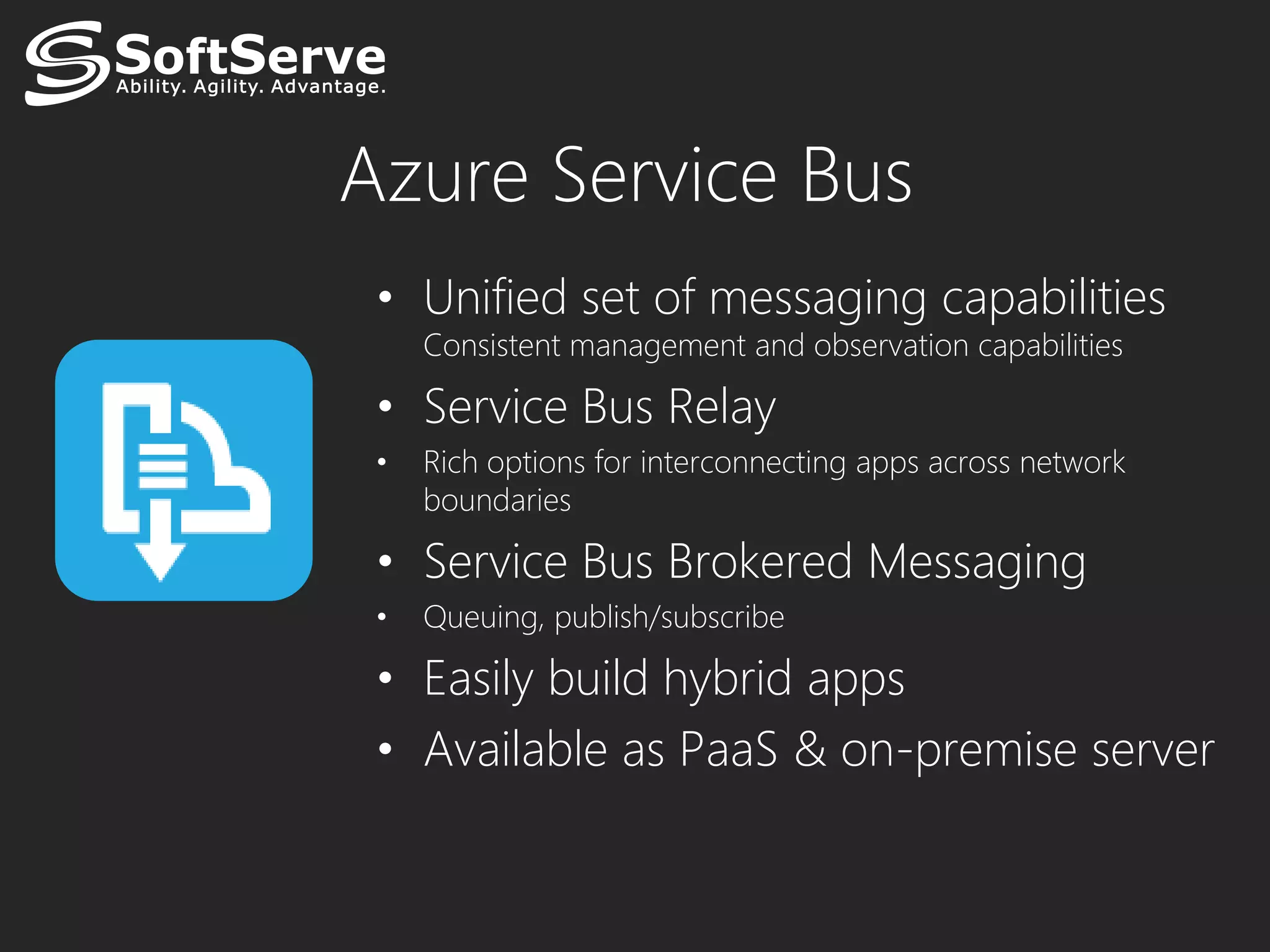 Azure Service Bus
 • Unified set of messaging capabilities
     Consistent management and observation capabilities

 • Service Bus Relay
 •   Rich options for interconnecting apps across network
     boundaries

 • Service Bus Brokered Messaging
 •   Queuing, publish/subscribe

 • Easily build hybrid apps
 • Available as PaaS & on-premise server
 