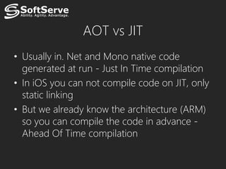 AOT vs JIT
• Usually in. Net and Mono native code
  generated at run - Just In Time compilation
• In iOS you can not compile code on JIT, only
  static linking
• But we already know the architecture (ARM)
  so you can compile the code in advance -
  Ahead Of Time compilation
 