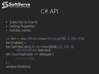 C# API
• Subscribe to Events
• Setting Properties
• Familiar names

var btn = new UIButton(new RectangleF(0, 0, 200, 80));
btn.Enabled = true;
btn.SetTitleColor(UIColor.FromRGB(255, 255, 0),
       UIControlState.Selected);
btn.TouchUpInside += delegate {
       // your code
};
window.Add(btn);
 