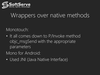Wrappers over native methods

Monotouch:
• It all comes down to P/Invoke method
  objc_msgSend with the appropriate
  parameters
Mono for Android:
• Used JNI (Java Native Interface)
 