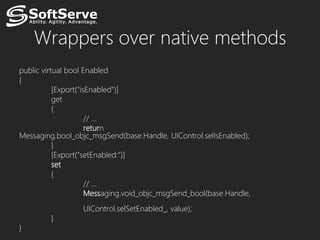 Wrappers over native methods
public virtual bool Enabled
{
           [Export("isEnabled")]
           get
           {
                      // …
                      return
Messaging.bool_objc_msgSend(base.Handle, UIControl.selIsEnabled);
           }
           [Export("setEnabled:")]
           set
           {
                      // …
                      Messaging.void_objc_msgSend_bool(base.Handle,
                  UIControl.selSetEnabled_, value);
         }
}
 
