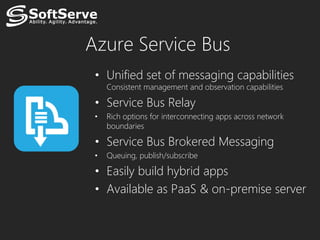 Azure Service Bus
 • Unified set of messaging capabilities
     Consistent management and observation capabilities

 • Service Bus Relay
 •   Rich options for interconnecting apps across network
     boundaries

 • Service Bus Brokered Messaging
 •   Queuing, publish/subscribe

 • Easily build hybrid apps
 • Available as PaaS & on-premise server
 