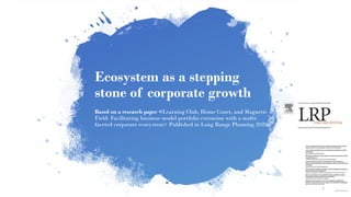 Ecosystem as a stepping
stone of corporate growth
Based on a research paper <Learning Club, Home Court, and Magnetic
Field: Facilitating business model portfolio extension with a multi-
faceted corporate ecosystem> Published in Long Range Planning 2020
1
 