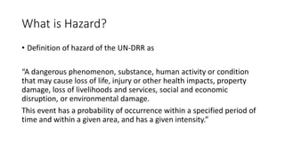 What is Hazard?
• Definition of hazard of the UN-DRR as
“A dangerous phenomenon, substance, human activity or condition
that may cause loss of life, injury or other health impacts, property
damage, loss of livelihoods and services, social and economic
disruption, or environmental damage.
This event has a probability of occurrence within a specified period of
time and within a given area, and has a given intensity.”
 