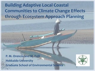 Building Adaptive Local Coastal
Communities to Climate Change Effects
through Ecosystem Approach Planning




P. M. Orencio and M. Fujii
Hokkaido University
Graduate School of Environmental Science
 
