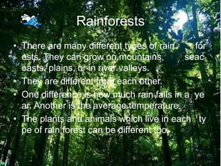 RainforestsThere are many different types of rain        forests. They can grow on mountains,        seacoasts, plains, or in river valleys. They are different from each other. One difference is how much rain falls in a  year. Another is the average temperature. The plants and animals which live in each   type of rain forest can be different too. 