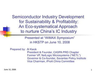 Semiconductor Industry Development  for Sustainability & Profitability: An Eco-systematical Approach  to nurture China’s IC Industry Presented at “WiMAX Symposium” in HKSTP on June 10, 2008 Prepared by:  Al Kwok   President & Founder, CASPA PRD Chapter   Former VP, NetLogic Microsystems (“NETL”)   Governor & Co-founder, Savantas Policy Institute   Vice Chairman, iProA China Committee 