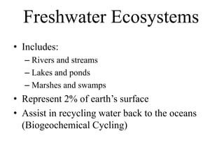 Freshwater Ecosystems
• Includes:
– Rivers and streams
– Lakes and ponds
– Marshes and swamps
• Represent 2% of earth’s surface
• Assist in recycling water back to the oceans
(Biogeochemical Cycling)
 