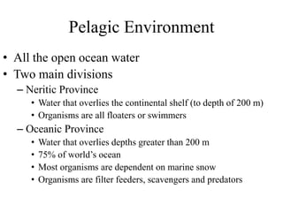 Pelagic Environment
• All the open ocean water
• Two main divisions
– Neritic Province
• Water that overlies the continental shelf (to depth of 200 m)
• Organisms are all floaters or swimmers
– Oceanic Province
• Water that overlies depths greater than 200 m
• 75% of world’s ocean
• Most organisms are dependent on marine snow
• Organisms are filter feeders, scavengers and predators
 