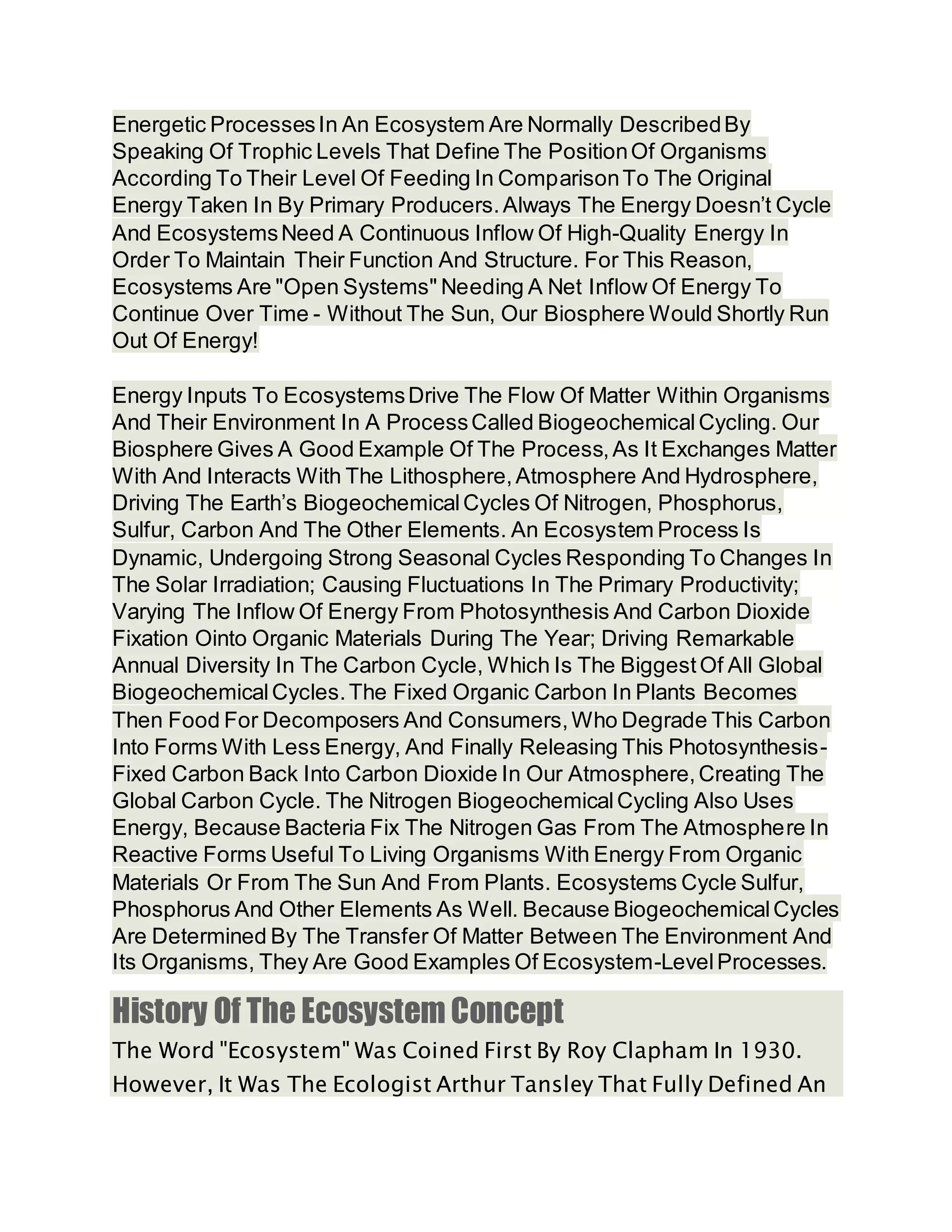 Energetic ProcessesIn An Ecosystem Are Normally DescribedBy
Speaking Of Trophic Levels That Define The PositionOf Organisms
According To Their Level Of Feeding In ComparisonTo The Original
Energy Taken In By Primary Producers.Always The Energy Doesn’t Cycle
And EcosystemsNeed A Continuous Inflow Of High-Quality Energy In
Order To Maintain Their Function And Structure. For This Reason,
Ecosystems Are "Open Systems" Needing A Net Inflow Of Energy To
Continue Over Time - Without The Sun, Our Biosphere Would Shortly Run
Out Of Energy!
Energy Inputs To EcosystemsDrive The Flow Of Matter Within Organisms
And Their Environment In A ProcessCalled BiogeochemicalCycling. Our
Biosphere Gives A Good Example Of The Process,As It Exchanges Matter
With And Interacts With The Lithosphere,Atmosphere And Hydrosphere,
Driving The Earth’s BiogeochemicalCycles Of Nitrogen, Phosphorus,
Sulfur, Carbon And The Other Elements. An Ecosystem Process Is
Dynamic, Undergoing Strong Seasonal Cycles Responding To Changes In
The Solar Irradiation; Causing Fluctuations In The Primary Productivity;
Varying The Inflow Of Energy From Photosynthesis And Carbon Dioxide
Fixation Ointo Organic Materials During The Year; Driving Remarkable
Annual Diversity In The Carbon Cycle, Which Is The BiggestOf All Global
BiogeochemicalCycles.The Fixed Organic Carbon In Plants Becomes
Then Food For Decomposers And Consumers,Who Degrade This Carbon
Into Forms With Less Energy, And Finally Releasing This Photosynthesis-
Fixed Carbon Back Into Carbon Dioxide In Our Atmosphere,Creating The
Global Carbon Cycle. The Nitrogen BiogeochemicalCycling Also Uses
Energy, Because Bacteria Fix The Nitrogen Gas From The Atmosphere In
Reactive Forms Useful To Living Organisms With Energy From Organic
Materials Or From The Sun And From Plants. Ecosystems Cycle Sulfur,
Phosphorus And Other Elements As Well. Because BiogeochemicalCycles
Are Determined By The Transfer Of Matter Between The Environment And
Its Organisms, They Are Good Examples Of Ecosystem-LevelProcesses.
History Of The Ecosystem Concept
The Word "Ecosystem" Was Coined First By Roy Clapham In 1930.
However, It Was The Ecologist Arthur Tansley That Fully Defined An
 