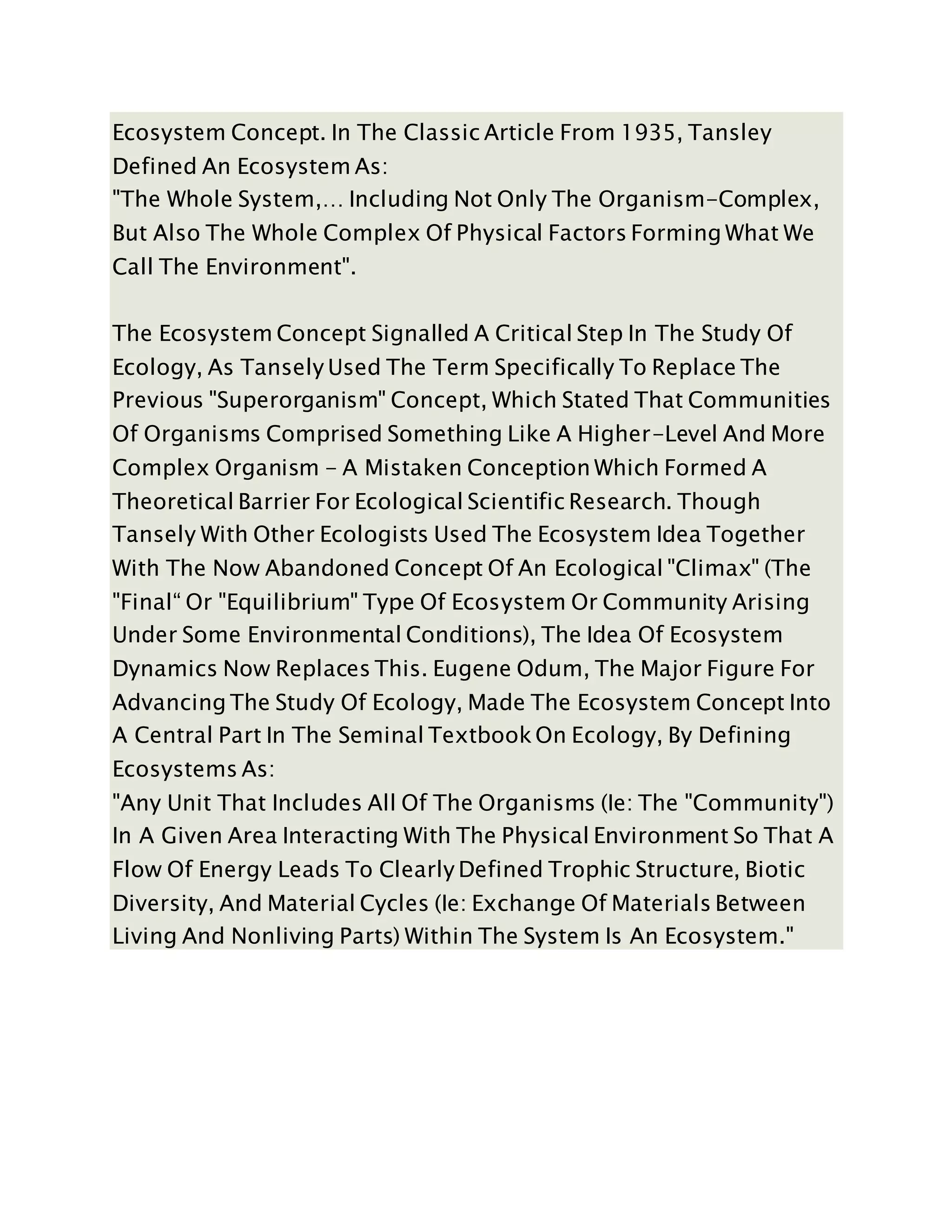 Ecosystem Concept. In The Classic Article From 1935, Tansley
Defined An Ecosystem As:
"The Whole System,… Including Not Only The Organism-Complex,
But Also The Whole Complex Of Physical Factors Forming What We
Call The Environment".
The Ecosystem Concept Signalled A Critical Step In The Study Of
Ecology, As Tansely Used The Term Specifically To Replace The
Previous "Superorganism" Concept, Which Stated That Communities
Of Organisms Comprised Something Like A Higher-Level And More
Complex Organism - A Mistaken Conception Which Formed A
Theoretical Barrier For Ecological Scientific Research. Though
Tansely With Other Ecologists Used The Ecosystem Idea Together
With The Now Abandoned Concept Of An Ecological "Climax" (The
"Final“ Or "Equilibrium" Type Of Ecosystem Or Community Arising
Under Some Environmental Conditions), The Idea Of Ecosystem
Dynamics Now Replaces This. Eugene Odum, The Major Figure For
Advancing The Study Of Ecology, Made The Ecosystem Concept Into
A Central Part In The Seminal Textbook On Ecology, By Defining
Ecosystems As:
"Any Unit That Includes All Of The Organisms (Ie: The "Community")
In A Given Area Interacting With The Physical Environment So That A
Flow Of Energy Leads To Clearly Defined Trophic Structure, Biotic
Diversity, And Material Cycles (Ie: Exchange Of Materials Between
Living And Nonliving Parts) Within The System Is An Ecosystem."
 