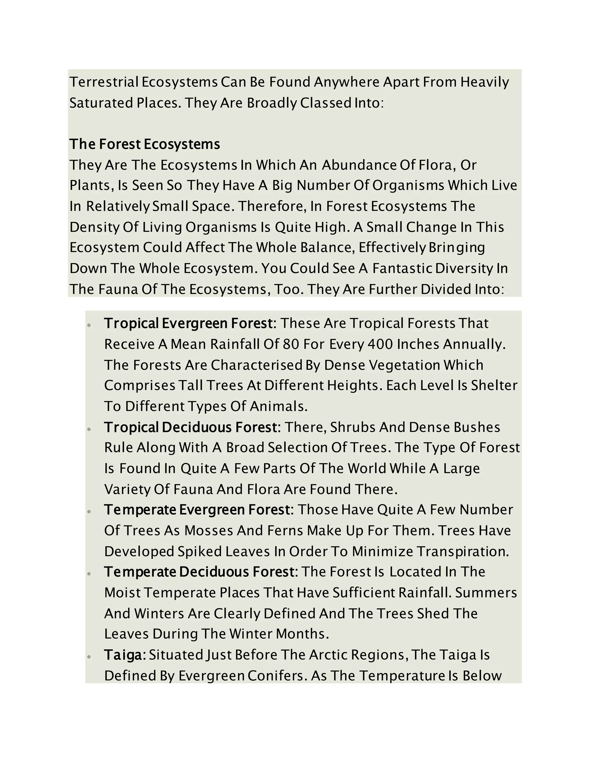 Terrestrial Ecosystems Can Be Found Anywhere Apart From Heavily
Saturated Places. They Are Broadly Classed Into:
The Forest Ecosystems
They Are The Ecosystems In Which An Abundance Of Flora, Or
Plants, Is Seen So They Have A Big Number Of Organisms Which Live
In Relatively Small Space. Therefore, In Forest Ecosystems The
Density Of Living Organisms Is Quite High. A Small Change In This
Ecosystem Could Affect The Whole Balance, Effectively Bringing
Down The Whole Ecosystem. You Could See A Fantastic Diversity In
The Fauna Of The Ecosystems, Too. They Are Further Divided Into:
 Tropical Evergreen Forest: These Are Tropical Forests That
Receive A Mean Rainfall Of 80 For Every 400 Inches Annually.
The Forests Are Characterised By Dense Vegetation Which
Comprises Tall Trees At Different Heights. Each Level Is Shelter
To Different Types Of Animals.
 Tropical Deciduous Forest: There, Shrubs And Dense Bushes
Rule Along With A Broad Selection Of Trees. The Type Of Forest
Is Found In Quite A Few Parts Of The World While A Large
Variety Of Fauna And Flora Are Found There.
 Temperate Evergreen Forest: Those Have Quite A Few Number
Of Trees As Mosses And Ferns Make Up For Them. Trees Have
Developed Spiked Leaves In Order To Minimize Transpiration.
 Temperate Deciduous Forest: The Forest Is Located In The
Moist Temperate Places That Have Sufficient Rainfall. Summers
And Winters Are Clearly Defined And The Trees Shed The
Leaves During The Winter Months.
 Taiga: Situated Just Before The Arctic Regions, The Taiga Is
Defined By Evergreen Conifers. As The Temperature Is Below
 