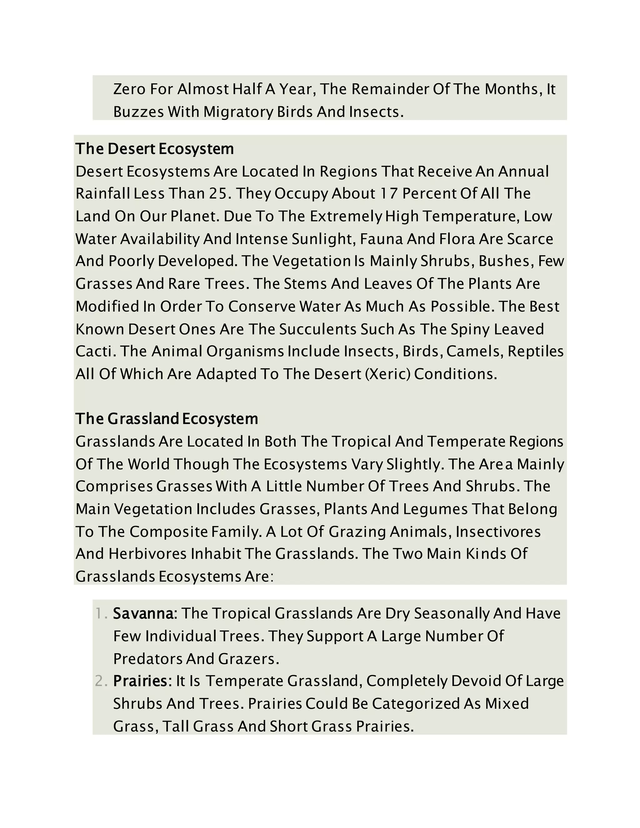 Zero For Almost Half A Year, The Remainder Of The Months, It
Buzzes With Migratory Birds And Insects.
The Desert Ecosystem
Desert Ecosystems Are Located In Regions That Receive An Annual
Rainfall Less Than 25. They Occupy About 17 Percent Of All The
Land On Our Planet. Due To The Extremely High Temperature, Low
Water Availability And Intense Sunlight, Fauna And Flora Are Scarce
And Poorly Developed. The Vegetation Is Mainly Shrubs, Bushes, Few
Grasses And Rare Trees. The Stems And Leaves Of The Plants Are
Modified In Order To Conserve Water As Much As Possible. The Best
Known Desert Ones Are The Succulents Such As The Spiny Leaved
Cacti. The Animal Organisms Include Insects, Birds, Camels, Reptiles
All Of Which Are Adapted To The Desert (Xeric) Conditions.
The Grassland Ecosystem
Grasslands Are Located In Both The Tropical And Temperate Regions
Of The World Though The Ecosystems Vary Slightly. The Area Mainly
Comprises Grasses With A Little Number Of Trees And Shrubs. The
Main Vegetation Includes Grasses, Plants And Legumes That Belong
To The Composite Family. A Lot Of Grazing Animals, Insectivores
And Herbivores Inhabit The Grasslands. The Two Main Kinds Of
Grasslands Ecosystems Are:
1. Savanna: The Tropical Grasslands Are Dry Seasonally And Have
Few Individual Trees. They Support A Large Number Of
Predators And Grazers.
2. Prairies: It Is Temperate Grassland, Completely Devoid Of Large
Shrubs And Trees. Prairies Could Be Categorized As Mixed
Grass, Tall Grass And Short Grass Prairies.
 