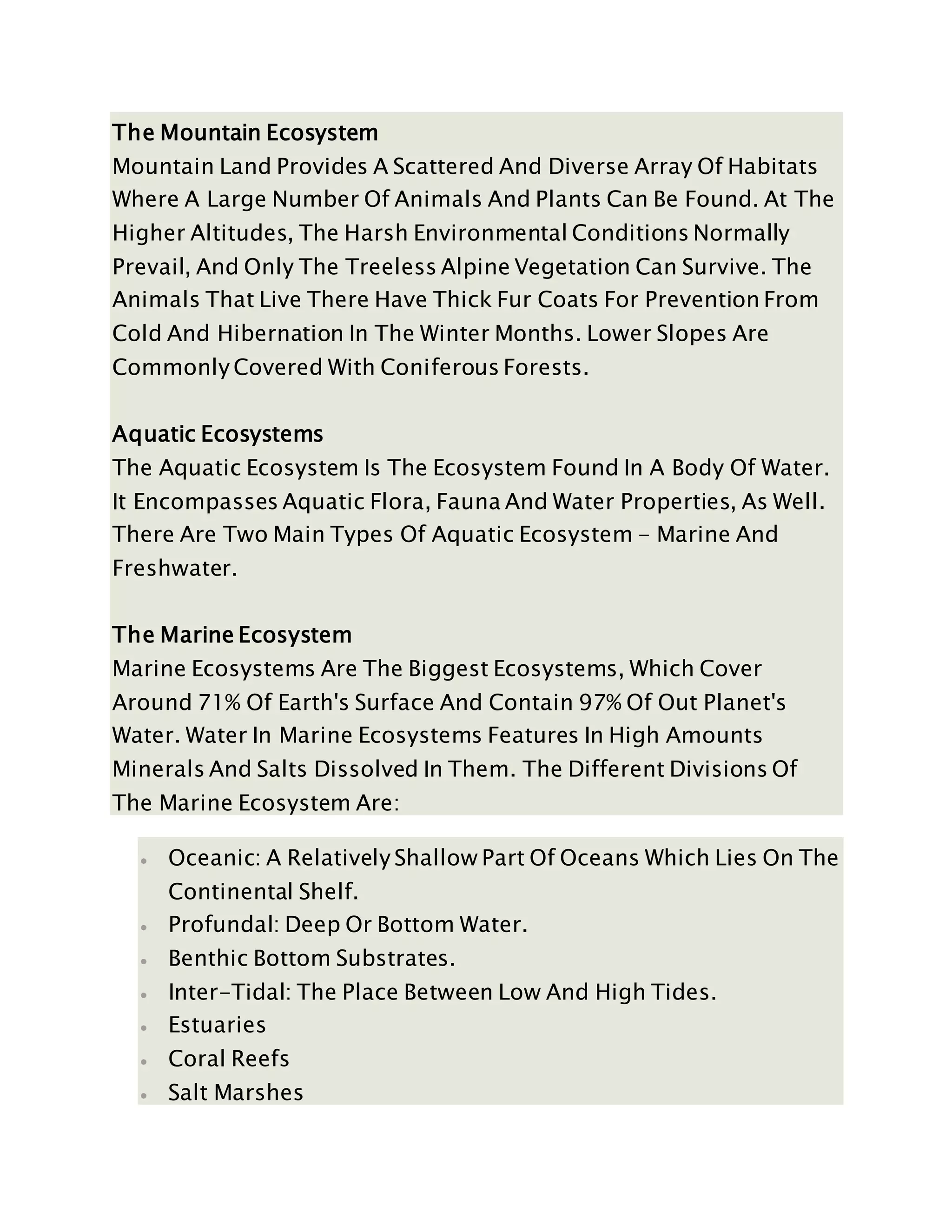 The Mountain Ecosystem
Mountain Land Provides A Scattered And Diverse Array Of Habitats
Where A Large Number Of Animals And Plants Can Be Found. At The
Higher Altitudes, The Harsh Environmental Conditions Normally
Prevail, And Only The Treeless Alpine Vegetation Can Survive. The
Animals That Live There Have Thick Fur Coats For Prevention From
Cold And Hibernation In The Winter Months. Lower Slopes Are
Commonly Covered With Coniferous Forests.
Aquatic Ecosystems
The Aquatic Ecosystem Is The Ecosystem Found In A Body Of Water.
It Encompasses Aquatic Flora, Fauna And Water Properties, As Well.
There Are Two Main Types Of Aquatic Ecosystem - Marine And
Freshwater.
The Marine Ecosystem
Marine Ecosystems Are The Biggest Ecosystems, Which Cover
Around 71% Of Earth's Surface And Contain 97% Of Out Planet's
Water. Water In Marine Ecosystems Features In High Amounts
Minerals And Salts Dissolved In Them. The Different Divisions Of
The Marine Ecosystem Are:
 Oceanic: A Relatively Shallow Part Of Oceans Which Lies On The
Continental Shelf.
 Profundal: Deep Or Bottom Water.
 Benthic Bottom Substrates.
 Inter-Tidal: The Place Between Low And High Tides.
 Estuaries
 Coral Reefs
 Salt Marshes
 