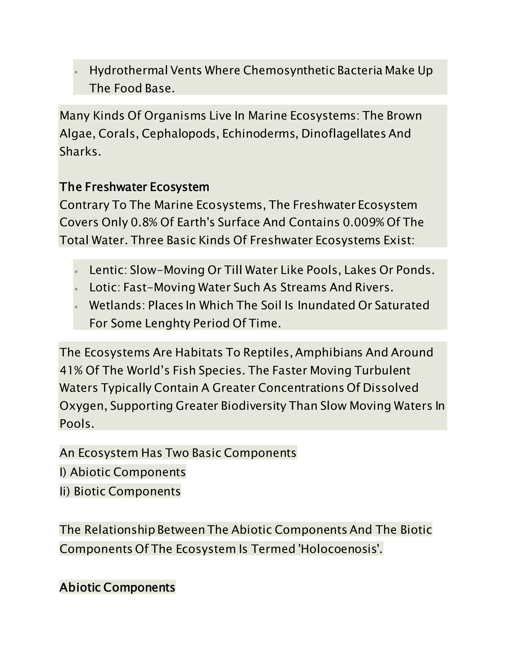  Hydrothermal Vents Where Chemosynthetic Bacteria Make Up
The Food Base.
Many Kinds Of Organisms Live In Marine Ecosystems: The Brown
Algae, Corals, Cephalopods, Echinoderms, Dinoflagellates And
Sharks.
The Freshwater Ecosystem
Contrary To The Marine Ecosystems, The Freshwater Ecosystem
Covers Only 0.8% Of Earth's Surface And Contains 0.009% Of The
Total Water. Three Basic Kinds Of Freshwater Ecosystems Exist:
 Lentic: Slow-Moving Or Till Water Like Pools, Lakes Or Ponds.
 Lotic: Fast-Moving Water Such As Streams And Rivers.
 Wetlands: Places In Which The Soil Is Inundated Or Saturated
For Some Lenghty Period Of Time.
The Ecosystems Are Habitats To Reptiles, Amphibians And Around
41% Of The World’s Fish Species. The Faster Moving Turbulent
Waters Typically Contain A Greater Concentrations Of Dissolved
Oxygen, Supporting Greater Biodiversity Than Slow Moving Waters In
Pools.
An Ecosystem Has Two Basic Components
I) Abiotic Components
Ii) Biotic Components
The Relationship Between The Abiotic Components And The Biotic
Components Of The Ecosystem Is Termed 'Holocoenosis'.
Abiotic Components
 