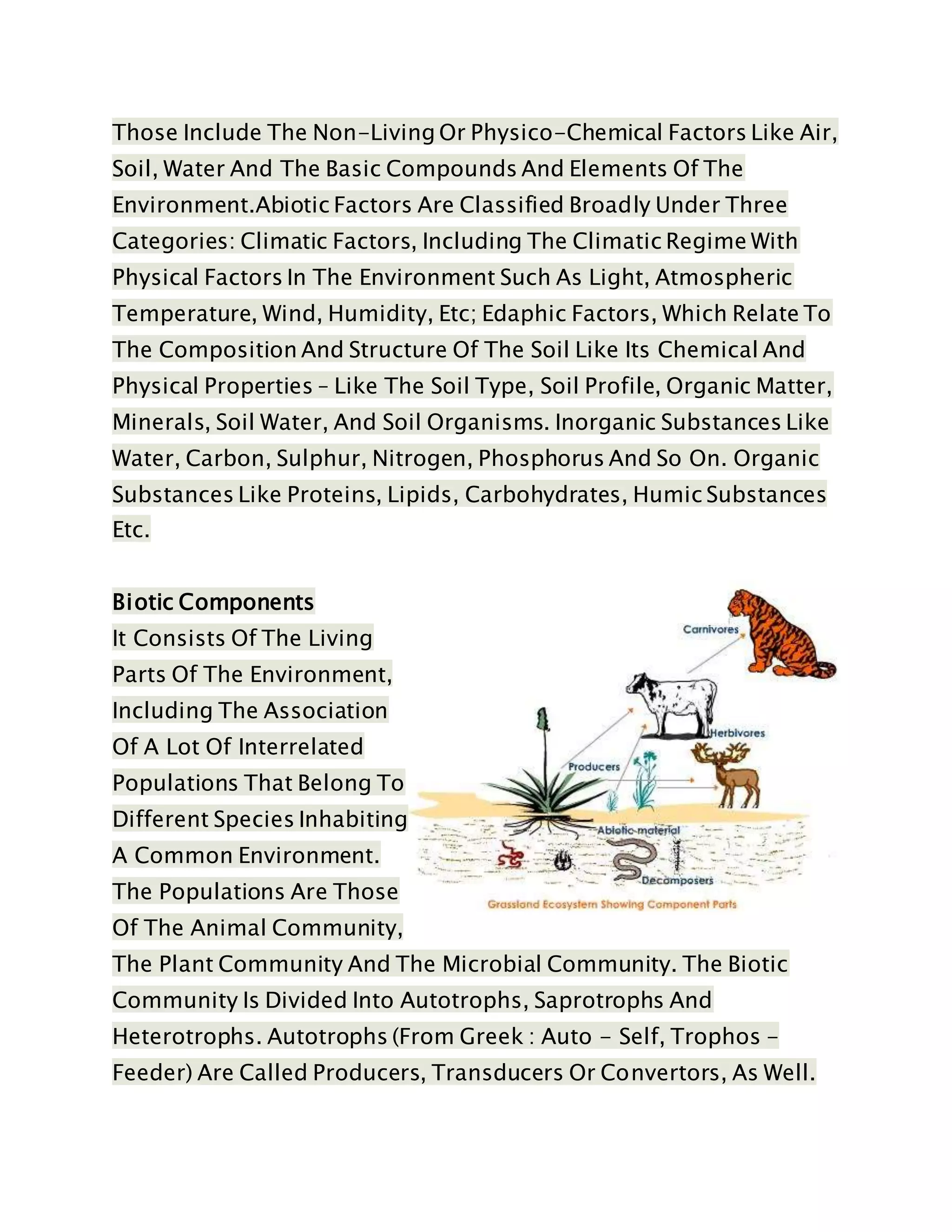 Those Include The Non-Living Or Physico-Chemical Factors Like Air,
Soil, Water And The Basic Compounds And Elements Of The
Environment.Abiotic Factors Are Classified Broadly Under Three
Categories: Climatic Factors, Including The Climatic Regime With
Physical Factors In The Environment Such As Light, Atmospheric
Temperature, Wind, Humidity, Etc; Edaphic Factors, Which Relate To
The Composition And Structure Of The Soil Like Its Chemical And
Physical Properties – Like The Soil Type, Soil Profile, Organic Matter,
Minerals, Soil Water, And Soil Organisms. Inorganic Substances Like
Water, Carbon, Sulphur, Nitrogen, Phosphorus And So On. Organic
Substances Like Proteins, Lipids, Carbohydrates, Humic Substances
Etc.
Biotic Components
It Consists Of The Living
Parts Of The Environment,
Including The Association
Of A Lot Of Interrelated
Populations That Belong To
Different Species Inhabiting
A Common Environment.
The Populations Are Those
Of The Animal Community,
The Plant Community And The Microbial Community. The Biotic
Community Is Divided Into Autotrophs, Saprotrophs And
Heterotrophs. Autotrophs (From Greek : Auto - Self, Trophos -
Feeder) Are Called Producers, Transducers Or Convertors, As Well.
 