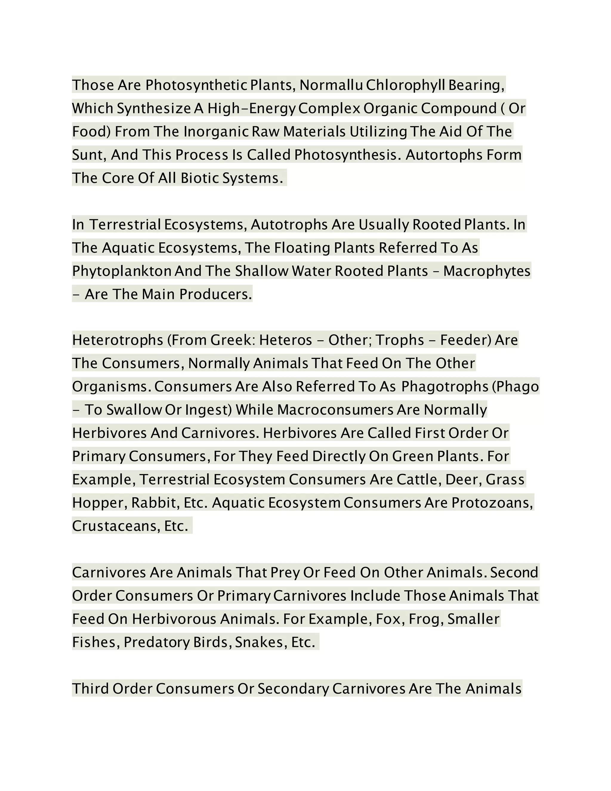 Those Are Photosynthetic Plants, Normallu Chlorophyll Bearing,
Which Synthesize A High-Energy Complex Organic Compound ( Or
Food) From The Inorganic Raw Materials Utilizing The Aid Of The
Sunt, And This Process Is Called Photosynthesis. Autortophs Form
The Core Of All Biotic Systems.
In Terrestrial Ecosystems, Autotrophs Are Usually Rooted Plants. In
The Aquatic Ecosystems, The Floating Plants Referred To As
Phytoplankton And The Shallow Water Rooted Plants – Macrophytes
- Are The Main Producers.
Heterotrophs (From Greek: Heteros - Other; Trophs - Feeder) Are
The Consumers, Normally Animals That Feed On The Other
Organisms. Consumers Are Also Referred To As Phagotrophs (Phago
- To Swallow Or Ingest) While Macroconsumers Are Normally
Herbivores And Carnivores. Herbivores Are Called First Order Or
Primary Consumers, For They Feed Directly On Green Plants. For
Example, Terrestrial Ecosystem Consumers Are Cattle, Deer, Grass
Hopper, Rabbit, Etc. Aquatic Ecosystem Consumers Are Protozoans,
Crustaceans, Etc.
Carnivores Are Animals That Prey Or Feed On Other Animals. Second
Order Consumers Or Primary Carnivores Include Those Animals That
Feed On Herbivorous Animals. For Example, Fox, Frog, Smaller
Fishes, Predatory Birds, Snakes, Etc.
Third Order Consumers Or Secondary Carnivores Are The Animals
 