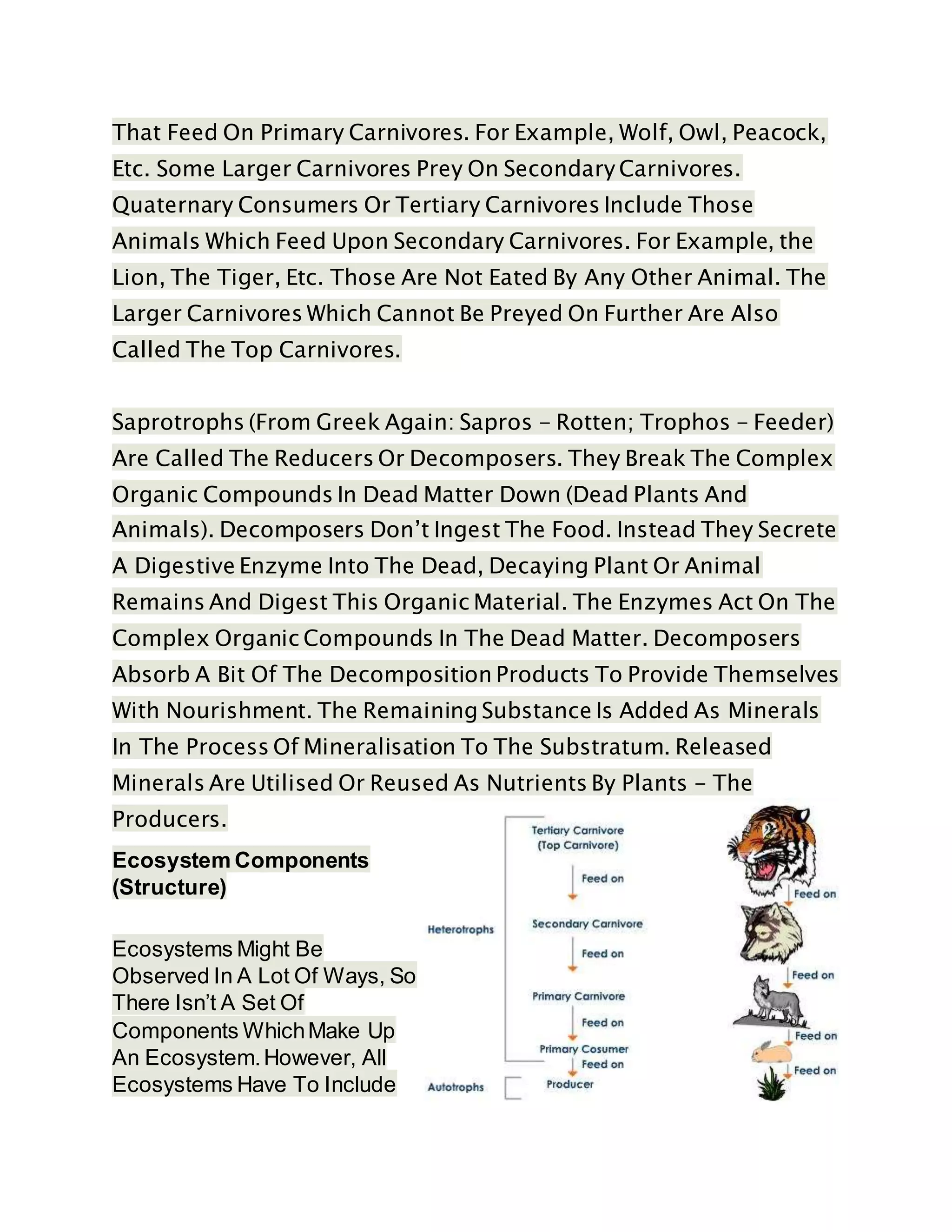 That Feed On Primary Carnivores. For Example, Wolf, Owl, Peacock,
Etc. Some Larger Carnivores Prey On Secondary Carnivores.
Quaternary Consumers Or Tertiary Carnivores Include Those
Animals Which Feed Upon Secondary Carnivores. For Example, the
Lion, The Tiger, Etc. Those Are Not Eated By Any Other Animal. The
Larger Carnivores Which Cannot Be Preyed On Further Are Also
Called The Top Carnivores.
Saprotrophs (From Greek Again: Sapros - Rotten; Trophos - Feeder)
Are Called The Reducers Or Decomposers. They Break The Complex
Organic Compounds In Dead Matter Down (Dead Plants And
Animals). Decomposers Don’t Ingest The Food. Instead They Secrete
A Digestive Enzyme Into The Dead, Decaying Plant Or Animal
Remains And Digest This Organic Material. The Enzymes Act On The
Complex Organic Compounds In The Dead Matter. Decomposers
Absorb A Bit Of The Decomposition Products To Provide Themselves
With Nourishment. The Remaining Substance Is Added As Minerals
In The Process Of Mineralisation To The Substratum. Released
Minerals Are Utilised Or Reused As Nutrients By Plants - The
Producers.
Ecosystem Components
(Structure)
Ecosystems Might Be
Observed In A Lot Of Ways, So
There Isn’t A Set Of
Components WhichMake Up
An Ecosystem.However, All
Ecosystems Have To Include
 