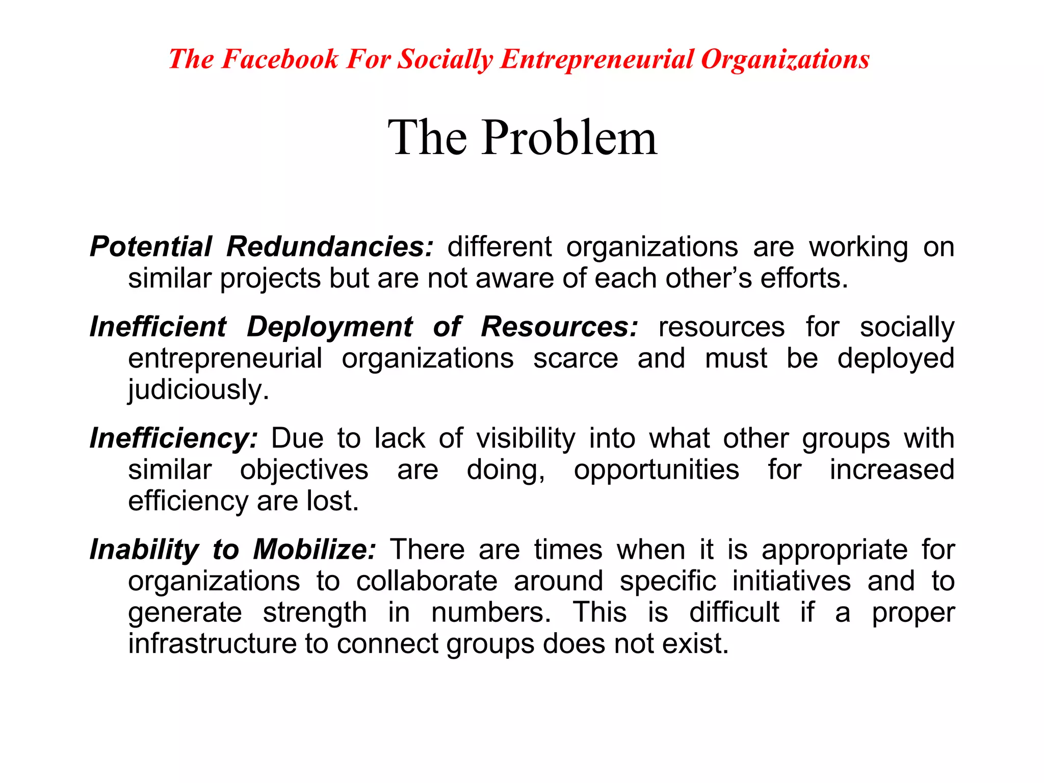 The ProblemPotential Redundancies: different organizations are working on similar projects but are not aware of each other’s efforts.Inefficient Deployment of Resources: resources for socially entrepreneurial organizations scarce and must be deployed judiciously.Inefficiency: Due to lack of visibility into what other groups with similar objectives are doing, opportunities for increased efficiency are lost.Inability to Mobilize: There are times when it is appropriate for organizations to collaborate around specific initiatives and to generate strength in numbers. This is difficult if a proper infrastructure to connect groups does not exist.The Facebook For Socially Entrepreneurial Organizations