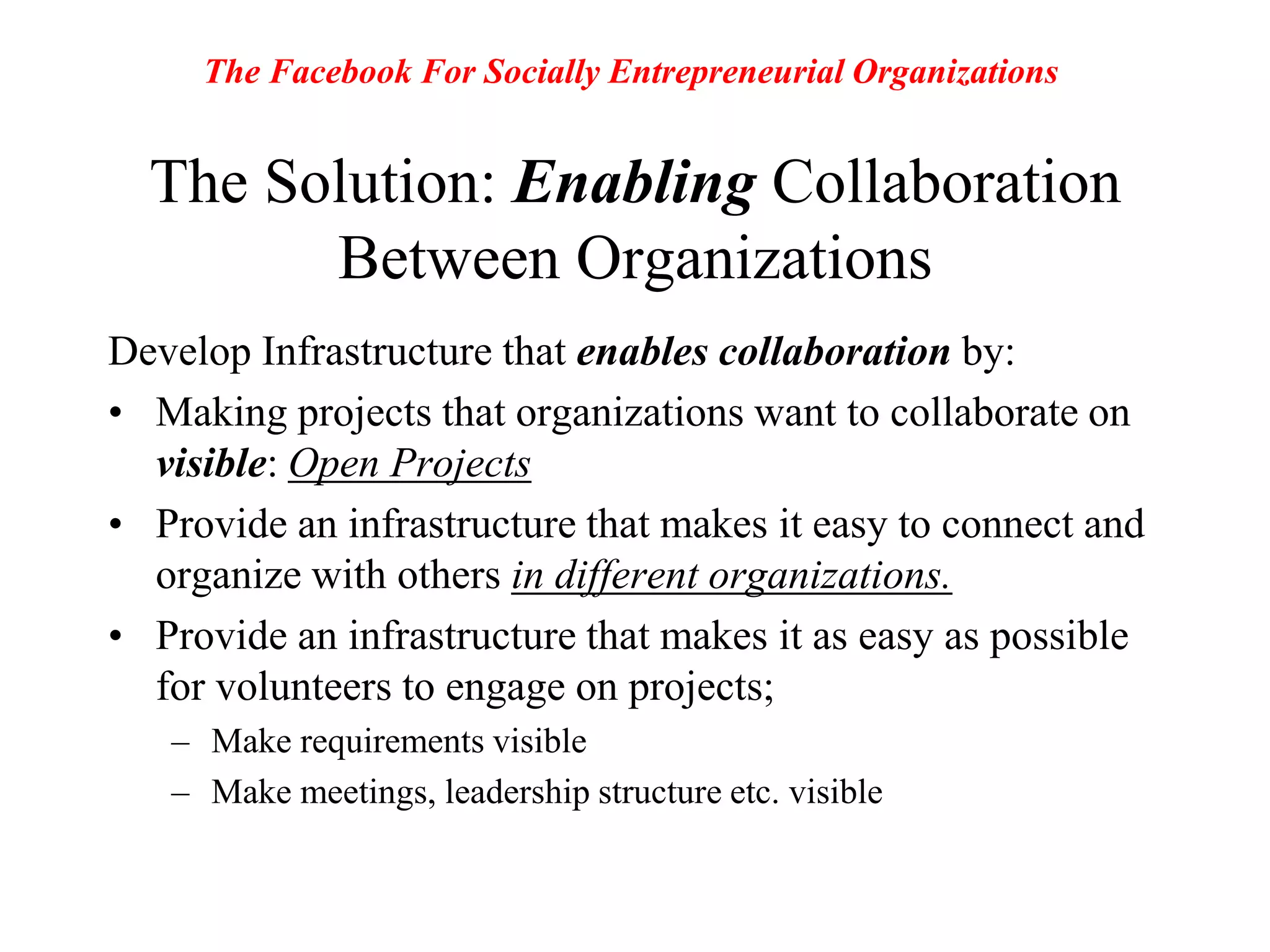 The Facebook For Socially Entrepreneurial OrganizationsThe Solution: Enabling Collaboration Between OrganizationsDevelop Infrastructure that enables collaboration by:Making projects that organizations want to collaborate on visible: Open ProjectsProvide an infrastructure that makes it easy to connect and organize with others in different organizations.Provide an infrastructure that makes it as easy as possible for volunteers to engage on projects; Make requirements visibleMake meetings, leadership structure etc. visible