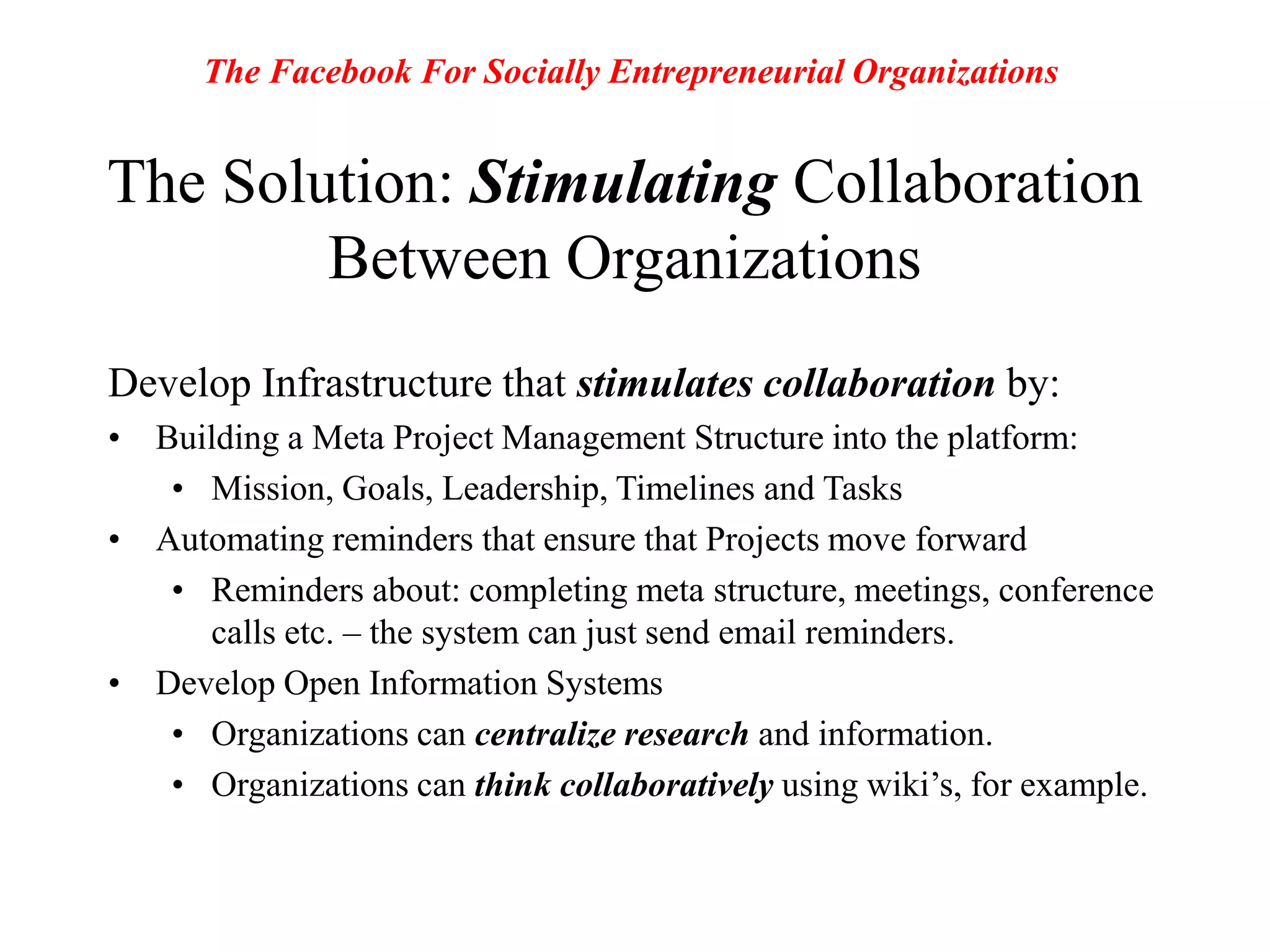 The Facebook For Socially Entrepreneurial OrganizationsThe Solution: Stimulating Collaboration Between OrganizationsDevelop Infrastructure that stimulates collaboration by:Building a Meta Project Management Structure into the platform: