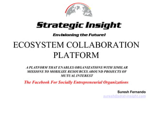 ECOSYSTEM COLLABORATION PLATFORM A PLATFORM THAT ENABLES ORGANIZATIONS WITH SIMILAR MISSIONS TO MOBILIZE RESOURCES AROUND PROJECTS OF MUTUAL INTEREST The Facebook For Socially Entrepreneurial Organizations Suresh Fernando suresh@strat-insight.com 