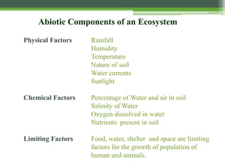 Abiotic Components of an Ecosystem
Physical Factors Rainfall
Humidity
Temperature
Nature of soil
Water currents
Sunlight
Chemical Factors Percentage of Water and air in soil
Salinity of Water
Oxygen dissolved in water
Nutrients present in soil
Limiting Factors Food, water, shelter and space are limiting
factors for the growth of population of
human and animals.
 
