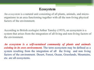 An ecosystem is a natural unit consisting of all plants, animals, and micro-
organisms in an area functioning together with all the non-living physical
factors of the environment.
According to British ecologist Arthur Tansley (1935), an ecosystem is a
system that arises from the integration of all living and non-living factors of
the environment.
Ecosystem
An ecosystem is a self-sustained community of plants and animals
existing in its own environment. The term ecosystem may be defined as a
system resulting from the integration of all the living and non living
factors of the environment. Desert, Forest, Ocean, Grasslands, Mountains,
etc. are all ecosystems.
 