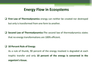 Energy Flow in Ecosystems
 First Law of Thermodynamics energy can neither be created nor destroyed
but only is transformed from one form to another.
 Second Law of Thermodynamics-The second law of thermodynamics states
that no energy transformations are 100% efficient.
 10 Percent Rule of Energy
As a rule of thumb, 90 percent of the energy involved is degraded at each
trophic transfer and only 10 percent of the energy is conserved in the
organism's tissue.
 