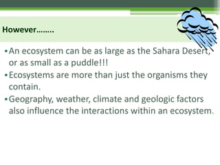 However……..
•An ecosystem can be as large as the Sahara Desert,
or as small as a puddle!!!
•Ecosystems are more than just the organisms they
contain.
•Geography, weather, climate and geologic factors
also influence the interactions within an ecosystem.
 
