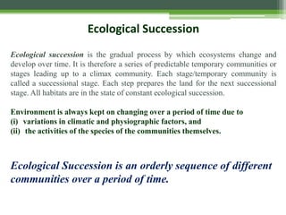 Ecological Succession
Ecological succession is the gradual process by which ecosystems change and
develop over time. It is therefore a series of predictable temporary communities or
stages leading up to a climax community. Each stage/temporary community is
called a successional stage. Each step prepares the land for the next successional
stage. All habitats are in the state of constant ecological succession.
Environment is always kept on changing over a period of time due to
(i) variations in climatic and physiographic factors, and
(ii) the activities of the species of the communities themselves.
Ecological Succession is an orderly sequence of different
communities over a period of time.
 