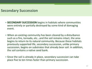 61
Secondary Succession
• SECONDARY SUCCESSION begins in habitats where communities
were entirely or partially destroyed by some kind of damaging
event.
• When an existing community has been cleared by a disturbance
such as a fire, tornado, etc...and the soil remains intact, the area
begins to return to its natural community. Because these habitats
previously supported life, secondary succession, unlike primary
succession, begins on substrates that already bear soil. In addition,
the soil contains a native seed bank.
• Since the soil is already in place, secondary succession can take
place five to ten times faster than primary succession.
 