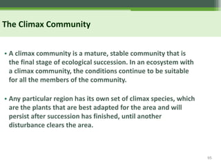65
The Climax Community
• A climax community is a mature, stable community that is
the final stage of ecological succession. In an ecosystem with
a climax community, the conditions continue to be suitable
for all the members of the community.
• Any particular region has its own set of climax species, which
are the plants that are best adapted for the area and will
persist after succession has finished, until another
disturbance clears the area.
 