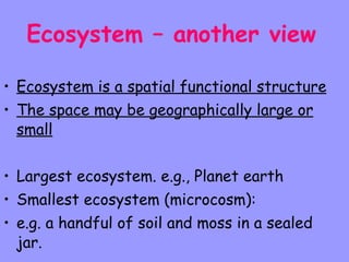 Ecosystem – another view   Ecosystem is a spatial functional structure The space may be geographically large or small Largest ecosystem. e.g., Planet earth Smallest ecosystem (microcosm): e.g. a handful of soil and moss in a sealed jar. 