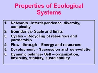 Properties of Ecological Systems Networks –Interdependence, diversity, complexity Boundaries- Scale and limits Cycles – Recycling of resources and partnership Flow –through – Energy and resources Development – Succession and  co-evolution Dynamic balance- Self – organization, flexibility, stability, sustainability 