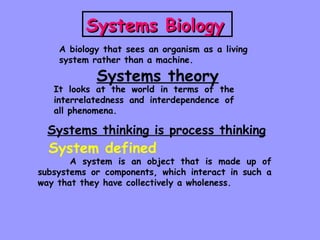 Systems Biology   A biology that sees an organism as a living system rather than a machine. Systems theory It looks at the world in terms of the interrelatedness and interdependence of all phenomena. Systems thinking is process thinking System defined A system is an object that is made up of subsystems or components, which interact in such a way that they have collectively a wholeness. 