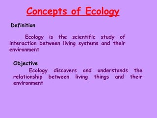 Concepts of Ecology   Definition  Ecology is the scientific study of interaction between living systems and their environment  Objective   Ecology discovers and understands the relationship between living things and their environment 