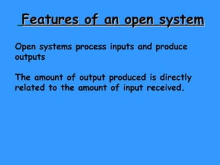 Features of an open system   Open systems process inputs and produce outputs The amount of output produced is directly related to the amount of input received. 
