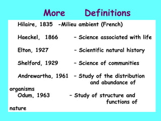 More  Definitions Hilaire, 1835  -Milieu ambient (French) Haeckel,  1866  – Science associated with life Elton, 1927    – Scientific natural history Shelford, 1929  – Science of communities Andrewartha, 1961  – Study of the distribution  and abundance of organisms Odum, 1963    – Study of structure and  functions of nature 