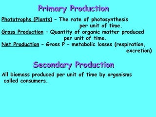 Primary Production Phototrophs (Plants)  – The rate of photosynthesis  per unit of time. Gross Production  – Quantity of organic matter produced  per unit of time. Net Production  – Gross P – metabolic losses (respiration,  excretion) Secondary Production All biomass produced per unit of time by organisms called consumers. 