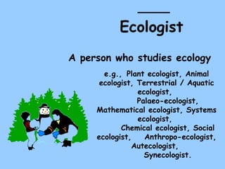Ecologist   A person who studies ecology  e.g.,  Plant ecologist, Animal ecologist, Terrestrial / Aquatic ecologist,  Palaeo-ecologist, Mathematical ecologist, Systems ecologist,  Chemical ecologist, Social ecologist,  Anthropo-ecologist, Autecologist,  Synecologist. 