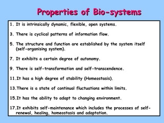 Properties of Bio-systems   It is intrinsically dynamic, flexible, open systems. There is cyclical patterns of information flow. The structure and function are established by the system itself (self-organising system). It exhibits a certain degree of autonomy. There is self-transformation and self-transcendence. It has a high degree of stability (Homeostasis). There is a state of continual fluctuations within limits. It has the ability to adapt to changing environment. It exhibits self-maintenance which includes the processes of self-renewal, healing, homeostasis and adaptation. 