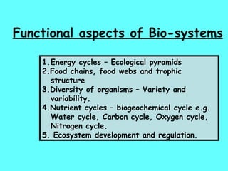 Functional aspects of Bio-systems Energy cycles – Ecological pyramids 2.Food chains, food webs and trophic structure 3.Diversity of organisms – Variety and variability. 4.Nutrient cycles – biogeochemical cycle e.g. Water cycle, Carbon cycle, Oxygen cycle, Nitrogen cycle. 5. Ecosystem development and regulation. 
