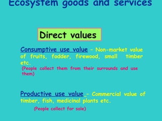 Ecosystem goods and services   Direct values Consumptive use value  – Non-market value of fruits, fodder, firewood, small  timber etc. (People collect them from their surrounds and use them) Productive use value   – Commercial value of timber, fish, medicinal plants etc. ( People collect for sale) 