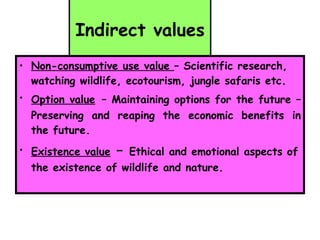 Indirect values Non-consumptive use value  – Scientific research, watching wildlife, ecotourism, jungle safaris etc.  Option value   – Maintaining options for the future – Preserving and reaping the economic benefits in the future. Existence value  –  Ethical and emotional aspects of the existence of wildlife and nature. 