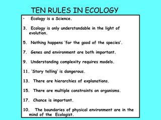 TEN RULES IN ECOLOGY Ecology is a Science. Ecology is only understandable in the light of evolution. Nothing happens ‘for the good of the species’. Genes and environment are both important. Understanding complexity requires models. ‘ Story telling’ is dangerous. There are hierarchies of explanations. There are multiple constraints on organisms. Chance is important. 10.  The boundaries of physical environment are in the mind of the  Ecologist. 